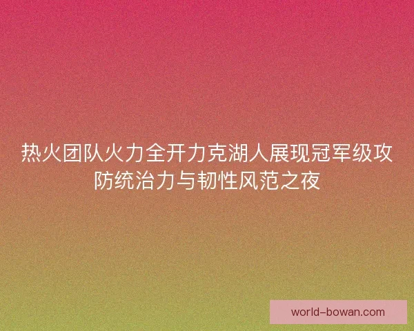 热火团队火力全开力克湖人展现冠军级攻防统治力与韧性风范之夜
