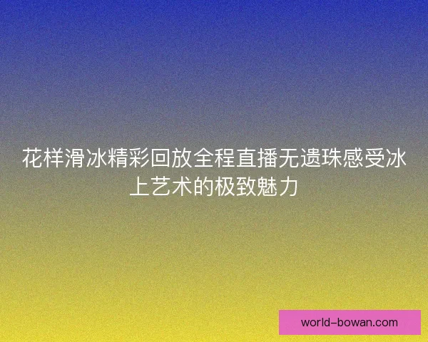 花样滑冰精彩回放全程直播无遗珠感受冰上艺术的极致魅力