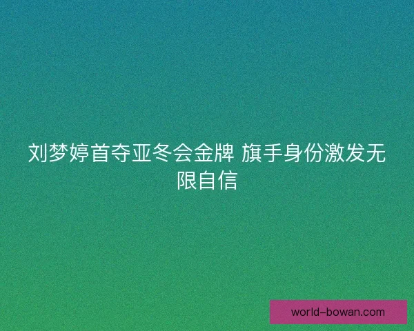刘梦婷首夺亚冬会金牌 旗手身份激发无限自信