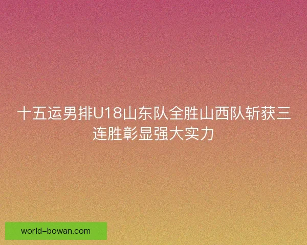 十五运男排U18山东队全胜山西队斩获三连胜彰显强大实力